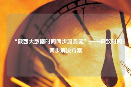 “陜西大數(shù)據(jù)時間同步服務器”——極致時間同步解決方案