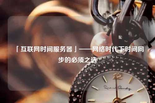 「互聯(lián)網(wǎng)時間服務器」——網(wǎng)絡時代下時間同步的必須之選