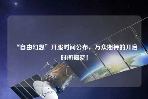 “自由幻想”開服時(shí)間公布，萬眾期待的開啟時(shí)間揭曉！