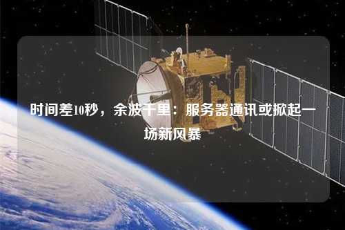 時間差10秒，余波千里：服務(wù)器通訊或掀起一場新風暴