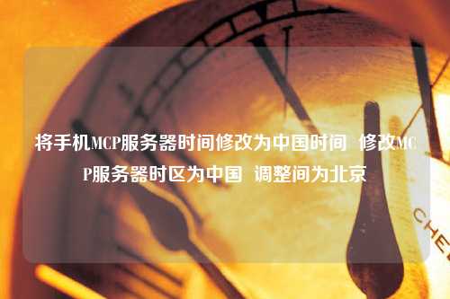 將手機(jī)MCP服務(wù)器時(shí)間修改為中國時(shí)間  修改MCP服務(wù)器時(shí)區(qū)為中國  調(diào)整間為北京
