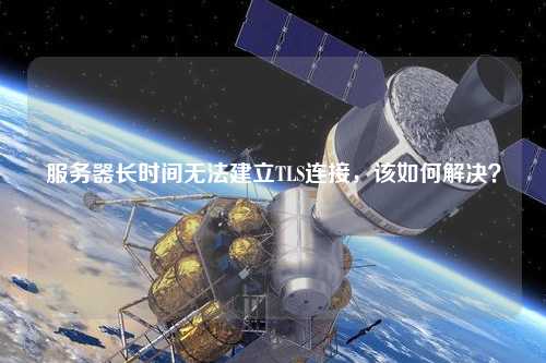 服務(wù)器長(zhǎng)時(shí)間無(wú)法建立TLS連接，該如何解決？