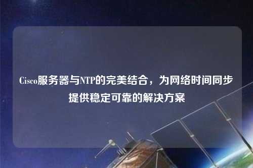 Cisco服務器與NTP的完美結(jié)合，為網(wǎng)絡時間同步提供穩(wěn)定可靠的解決方案