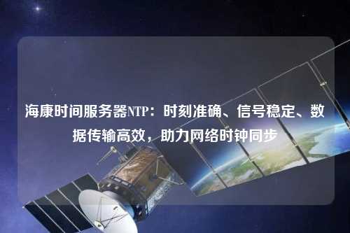 海康時間服務(wù)器NTP：時刻準確、信號穩(wěn)定、數(shù)據(jù)傳輸高效，助力網(wǎng)絡(luò)時鐘同步