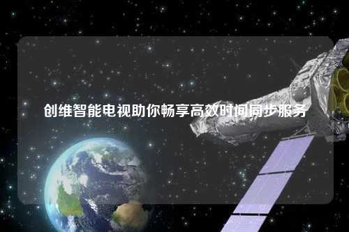 創(chuàng)維智能電視助你暢享高效時間同步服務(wù)