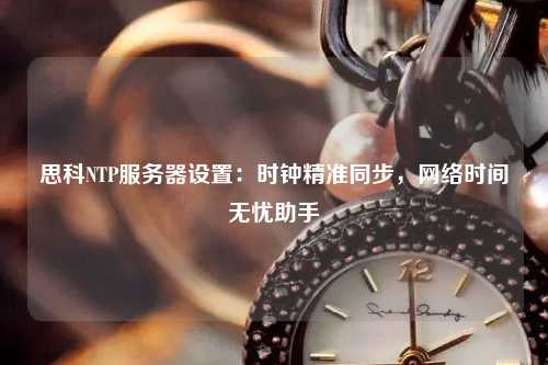 思科NTP服務(wù)器設(shè)置：時(shí)鐘精準(zhǔn)同步，網(wǎng)絡(luò)時(shí)間無(wú)憂助手