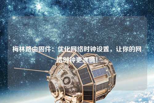 梅林路由固件：優(yōu)化網(wǎng)絡(luò)時(shí)鐘設(shè)置，讓你的網(wǎng)絡(luò)時(shí)鐘更準(zhǔn)確！