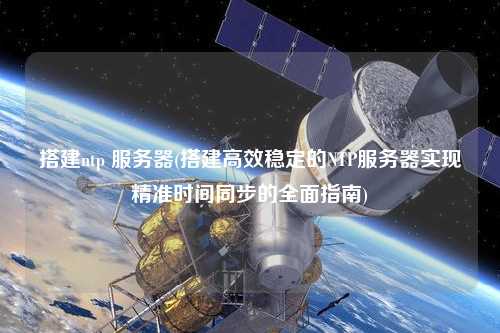 搭建ntp 服務(wù)器(搭建高效穩(wěn)定的NTP服務(wù)器實(shí)現(xiàn)精準(zhǔn)時間同步的全面指南)